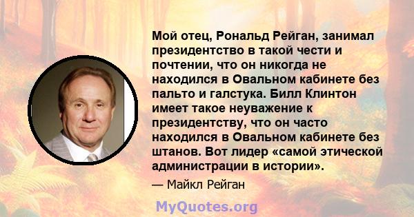 Мой отец, Рональд Рейган, занимал президентство в такой чести и почтении, что он никогда не находился в Овальном кабинете без пальто и галстука. Билл Клинтон имеет такое неуважение к президентству, что он часто