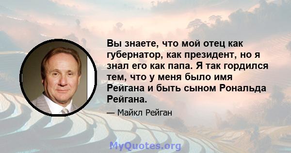 Вы знаете, что мой отец как губернатор, как президент, но я знал его как папа. Я так гордился тем, что у меня было имя Рейгана и быть сыном Рональда Рейгана.