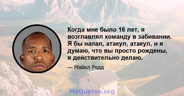 Когда мне было 16 лет, я возглавлял команду в забивании. Я бы напал, атакул, атакул, и я думаю, что вы просто рождены, я действительно делаю.