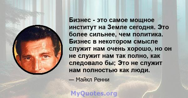 Бизнес - это самое мощное институт на Земле сегодня. Это более сильнее, чем политика. Бизнес в некотором смысле служит нам очень хорошо, но он не служит нам так полно, как следовало бы; Это не служит нам полностью как