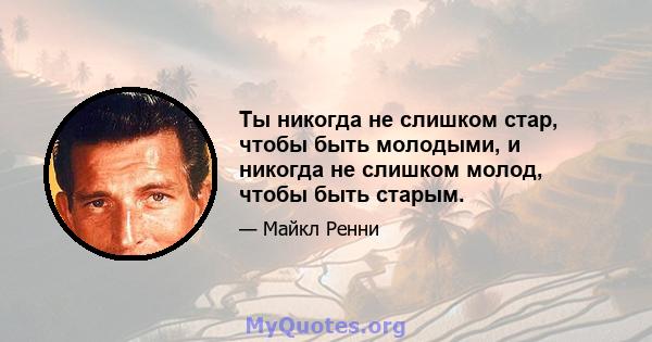 Ты никогда не слишком стар, чтобы быть молодыми, и никогда не слишком молод, чтобы быть старым.