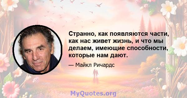 Странно, как появляются части, как нас живет жизнь, и что мы делаем, имеющие способности, которые нам дают.