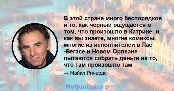 В этой стране много беспорядков и то, как черный ощущается о том, что произошло в Катрине, и, как вы знаете, многие комиксы, многие из исполнителей в Лас -Вегасе и Новом Орлеане пытаются собрать деньги на то, что там