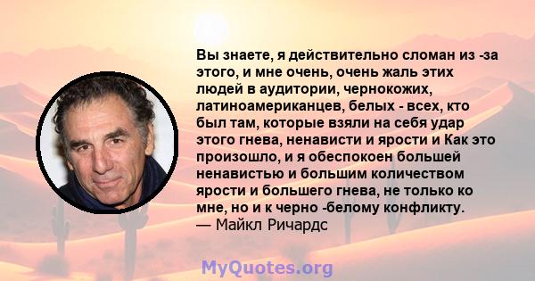 Вы знаете, я действительно сломан из -за этого, и мне очень, очень жаль этих людей в аудитории, чернокожих, латиноамериканцев, белых - всех, кто был там, которые взяли на себя удар этого гнева, ненависти и ярости и Как