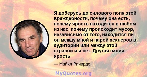 Я доберусь до силового поля этой враждебности, почему она есть, почему ярость находится в любом из нас, почему происходит мусор, независимо от того, находится ли он между мной и парой хеклеров в аудитории или между этой 