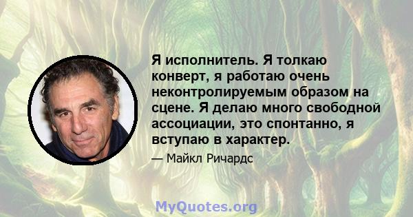 Я исполнитель. Я толкаю конверт, я работаю очень неконтролируемым образом на сцене. Я делаю много свободной ассоциации, это спонтанно, я вступаю в характер.