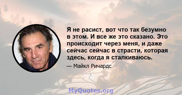 Я не расист, вот что так безумно в этом. И все же это сказано. Это происходит через меня, и даже сейчас сейчас в страсти, которая здесь, когда я сталкиваюсь.