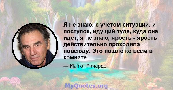 Я не знаю, с учетом ситуации, и поступок, идущий туда, куда она идет, я не знаю, ярость - ярость действительно проходила повсюду. Это пошло ко всем в комнате.