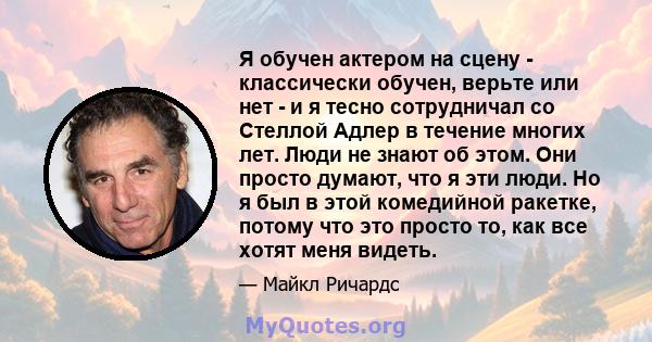 Я обучен актером на сцену - классически обучен, верьте или нет - и я тесно сотрудничал со Стеллой Адлер в течение многих лет. Люди не знают об этом. Они просто думают, что я эти люди. Но я был в этой комедийной ракетке, 