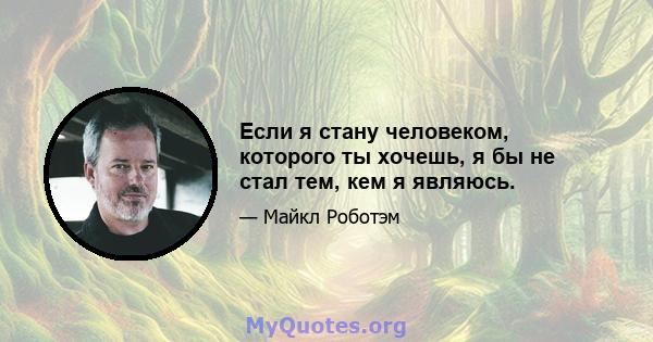 Если я стану человеком, которого ты хочешь, я бы не стал тем, кем я являюсь.