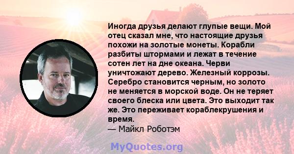 Иногда друзья делают глупые вещи. Мой отец сказал мне, что настоящие друзья похожи на золотые монеты. Корабли разбиты штормами и лежат в течение сотен лет на дне океана. Черви уничтожают дерево. Железный коррозы.