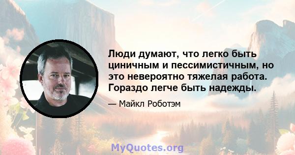 Люди думают, что легко быть циничным и пессимистичным, но это невероятно тяжелая работа. Гораздо легче быть надежды.