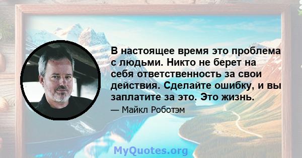 В настоящее время это проблема с людьми. Никто не берет на себя ответственность за свои действия. Сделайте ошибку, и вы заплатите за это. Это жизнь.