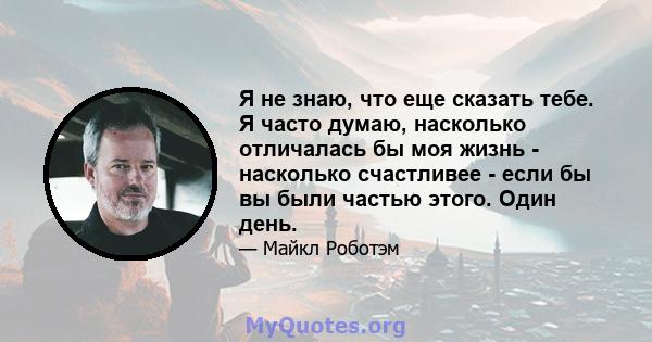 Я не знаю, что еще сказать тебе. Я часто думаю, насколько отличалась бы моя жизнь - насколько счастливее - если бы вы были частью этого. Один день.