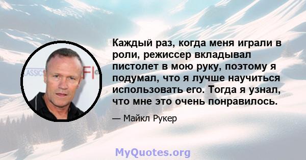 Каждый раз, когда меня играли в роли, режиссер вкладывал пистолет в мою руку, поэтому я подумал, что я лучше научиться использовать его. Тогда я узнал, что мне это очень понравилось.