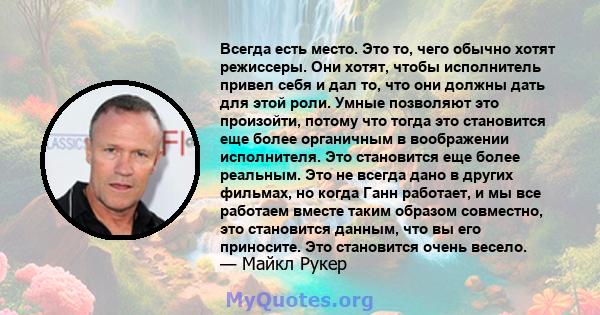 Всегда есть место. Это то, чего обычно хотят режиссеры. Они хотят, чтобы исполнитель привел себя и дал то, что они должны дать для этой роли. Умные позволяют это произойти, потому что тогда это становится еще более