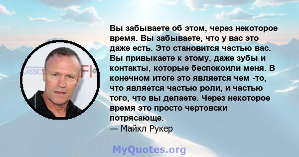 Вы забываете об этом, через некоторое время. Вы забываете, что у вас это даже есть. Это становится частью вас. Вы привыкаете к этому, даже зубы и контакты, которые беспокоили меня. В конечном итоге это является чем -то, 