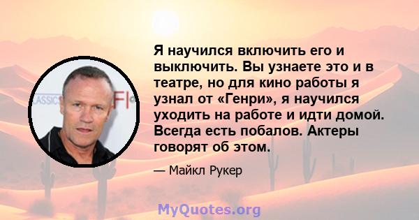 Я научился включить его и выключить. Вы узнаете это и в театре, но для кино работы я узнал от «Генри», я научился уходить на работе и идти домой. Всегда есть побалов. Актеры говорят об этом.