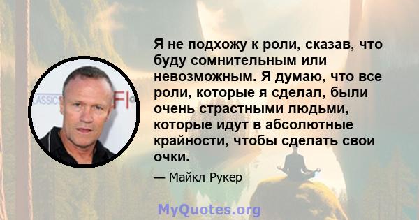 Я не подхожу к роли, сказав, что буду сомнительным или невозможным. Я думаю, что все роли, которые я сделал, были очень страстными людьми, которые идут в абсолютные крайности, чтобы сделать свои очки.