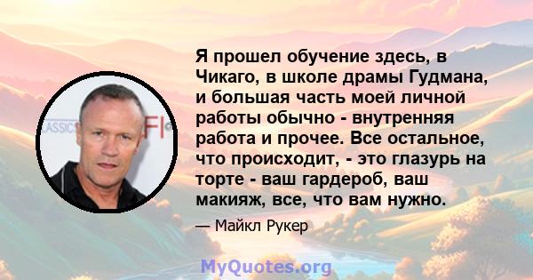 Я прошел обучение здесь, в Чикаго, в школе драмы Гудмана, и большая часть моей личной работы обычно - внутренняя работа и прочее. Все остальное, что происходит, - это глазурь на торте - ваш гардероб, ваш макияж, все,