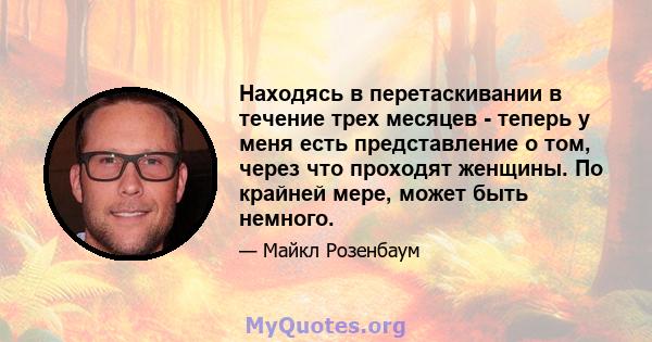 Находясь в перетаскивании в течение трех месяцев - теперь у меня есть представление о том, через что проходят женщины. По крайней мере, может быть немного.