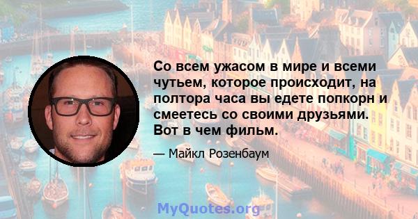 Со всем ужасом в мире и всеми чутьем, которое происходит, на полтора часа вы едете попкорн и смеетесь со своими друзьями. Вот в чем фильм.