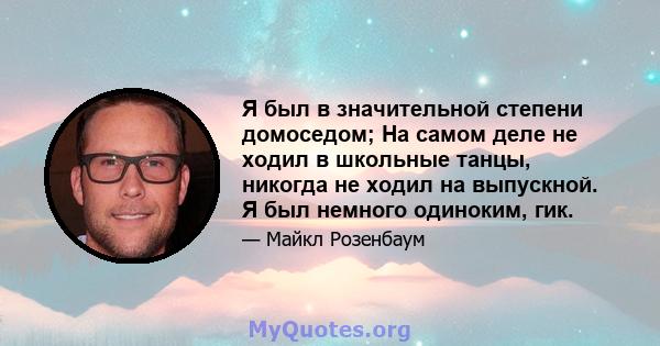 Я был в значительной степени домоседом; На самом деле не ходил в школьные танцы, никогда не ходил на выпускной. Я был немного одиноким, гик.