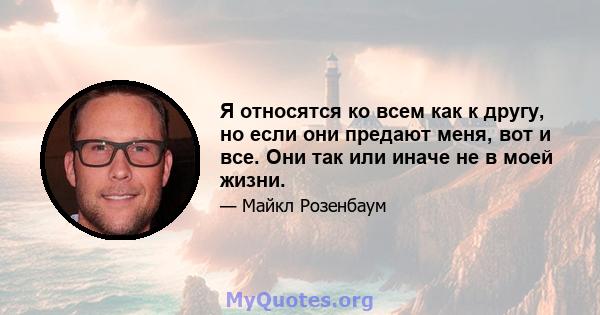 Я относятся ко всем как к другу, но если они предают меня, вот и все. Они так или иначе не в моей жизни.