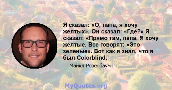 Я сказал: «О, папа, я хочу желтых». Он сказал: «Где?» Я сказал: «Прямо там, папа. Я хочу желтые. Все говорят: «Это зеленые». Вот как я знал, что я был Colorblind.