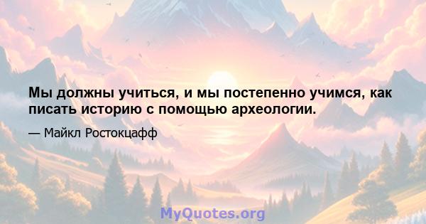 Мы должны учиться, и мы постепенно учимся, как писать историю с помощью археологии.