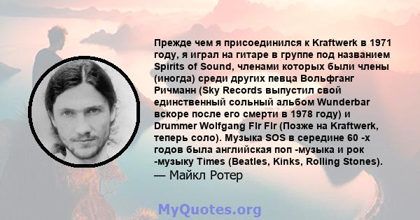 Прежде чем я присоединился к Kraftwerk в 1971 году, я играл на гитаре в группе под названием Spirits of Sound, членами которых были члены (иногда) среди других певца Вольфганг Ричманн (Sky Records выпустил свой
