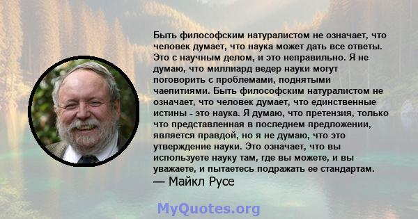 Быть философским натуралистом не означает, что человек думает, что наука может дать все ответы. Это с научным делом, и это неправильно. Я не думаю, что миллиард ведер науки могут поговорить с проблемами, поднятыми