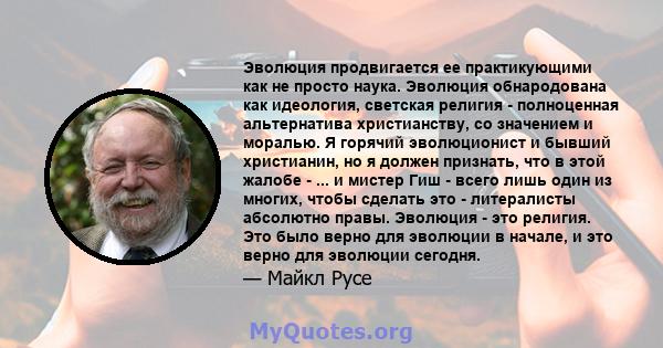 Эволюция продвигается ее практикующими как не просто наука. Эволюция обнародована как идеология, светская религия - полноценная альтернатива христианству, со значением и моралью. Я горячий эволюционист и бывший