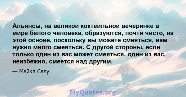 Альянсы, на великой коктейльной вечеринке в мире белого человека, образуются, почти чисто, на этой основе, поскольку вы можете смеяться, вам нужно много смеяться. С другой стороны, если только один из вас может