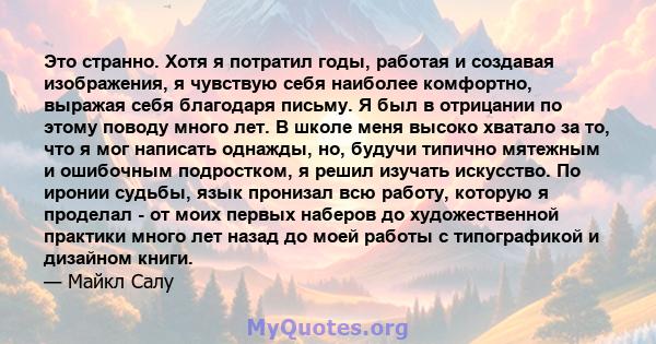 Это странно. Хотя я потратил годы, работая и создавая изображения, я чувствую себя наиболее комфортно, выражая себя благодаря письму. Я был в отрицании по этому поводу много лет. В школе меня высоко хватало за то, что я 