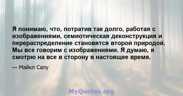 Я понимаю, что, потратив так долго, работая с изображениями, семиотическая деконструкция и перераспределение становятся второй природой. Мы все говорим с изображениями. Я думаю, я смотрю на все в сторону в настоящее