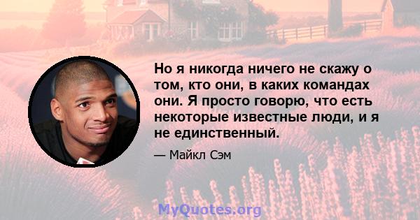 Но я никогда ничего не скажу о том, кто они, в каких командах они. Я просто говорю, что есть некоторые известные люди, и я не единственный.