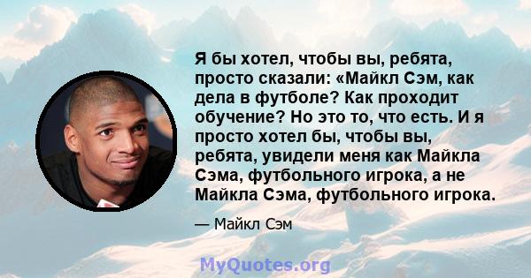 Я бы хотел, чтобы вы, ребята, просто сказали: «Майкл Сэм, как дела в футболе? Как проходит обучение? Но это то, что есть. И я просто хотел бы, чтобы вы, ребята, увидели меня как Майкла Сэма, футбольного игрока, а не