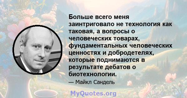 Больше всего меня заинтриговало не технология как таковая, а вопросы о человеческих товарах, фундаментальных человеческих ценностях и добродетелях, которые поднимаются в результате дебатов о биотехнологии.