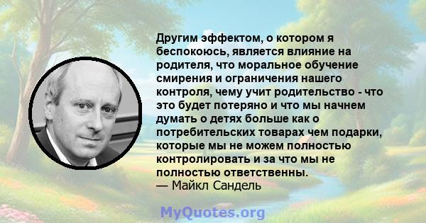 Другим эффектом, о котором я беспокоюсь, является влияние на родителя, что моральное обучение смирения и ограничения нашего контроля, чему учит родительство - что это будет потеряно и что мы начнем думать о детях больше 