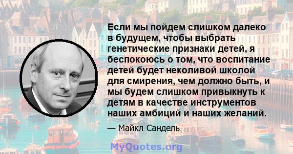 Если мы пойдем слишком далеко в будущем, чтобы выбрать генетические признаки детей, я беспокоюсь о том, что воспитание детей будет неколивой школой для смирения, чем должно быть, и мы будем слишком привыкнуть к детям в