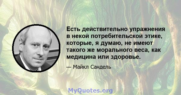 Есть действительно упражнения в некой потребительской этике, которые, я думаю, не имеют такого же морального веса, как медицина или здоровье.