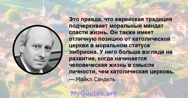 Это правда, что еврейская традиция подчеркивает моральный мандат спасти жизнь. Он также имеет отличную позицию от католической церкви в моральном статусе эмбриона. У него больше взгляда на развитие, когда начинается