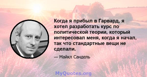 Когда я прибыл в Гарвард, я хотел разработать курс по политической теории, который интересовал меня, когда я начал, так что стандартные вещи не сделали.