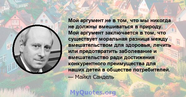 Мой аргумент не в том, что мы никогда не должны вмешиваться в природу. Мой аргумент заключается в том, что существует моральная разница между вмешательством для здоровья, лечить или предотвратить заболевание и