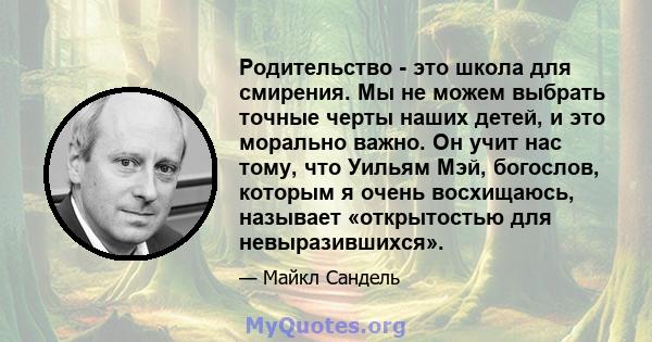 Родительство - это школа для смирения. Мы не можем выбрать точные черты наших детей, и это морально важно. Он учит нас тому, что Уильям Мэй, богослов, которым я очень восхищаюсь, называет «открытостью для