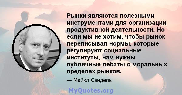 Рынки являются полезными инструментами для организации продуктивной деятельности. Но если мы не хотим, чтобы рынок переписывал нормы, которые регулируют социальные институты, нам нужны публичные дебаты о моральных