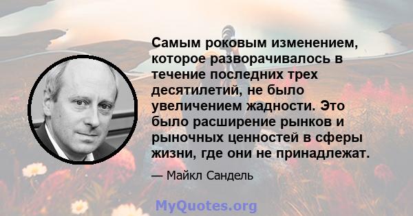 Самым роковым изменением, которое разворачивалось в течение последних трех десятилетий, не было увеличением жадности. Это было расширение рынков и рыночных ценностей в сферы жизни, где они не принадлежат.