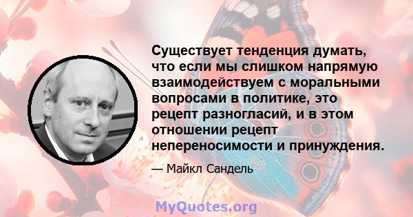 Существует тенденция думать, что если мы слишком напрямую взаимодействуем с моральными вопросами в политике, это рецепт разногласий, и в этом отношении рецепт непереносимости и принуждения.