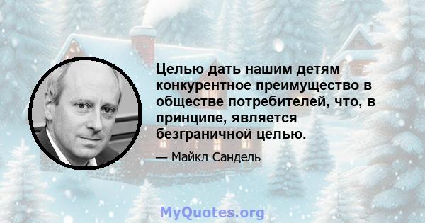 Целью дать нашим детям конкурентное преимущество в обществе потребителей, что, в принципе, является безграничной целью.